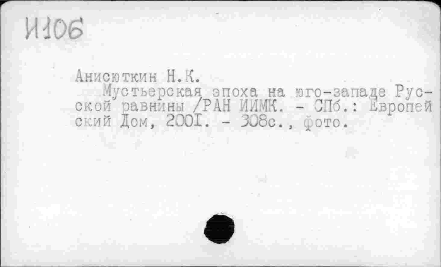 ﻿И dO£>
Анисюткин H.К.
Мустьерская эпоха на юго-западе Русской равнины /РАН ИИМК. - СПб. : двропей ский Дом, 2OOI. - 308с., .ото.